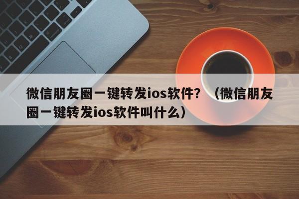 微信朋友圈一键转发ios软件？（微信朋友圈一键转发ios软件叫什么）-第1张图片-微多开