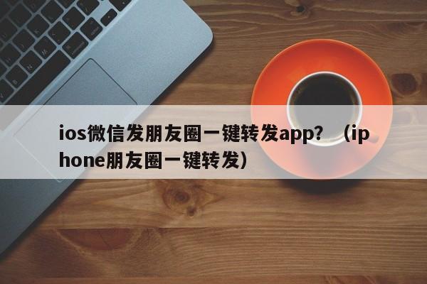 ios微信发朋友圈一键转发app？（iphone朋友圈一键转发）-第1张图片-微多开