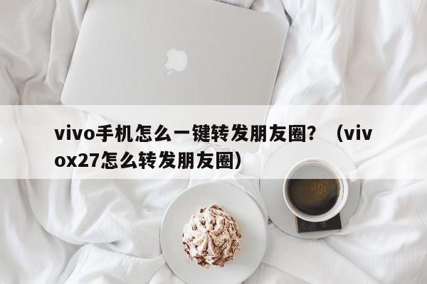 vivo手机怎么一键转发朋友圈？（vivox27怎么转发朋友圈）-第1张图片-微多开