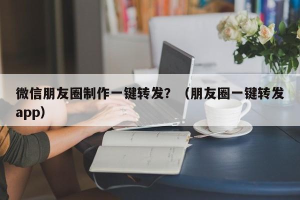 微信朋友圈制作一键转发？（朋友圈一键转发app）-第1张图片-微多开