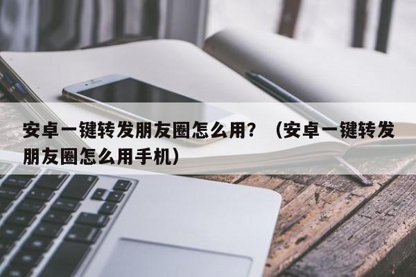 安卓一键转发朋友圈怎么用？（安卓一键转发朋友圈怎么用手机）-第1张图片-微多开