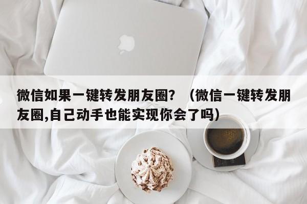 微信如果一键转发朋友圈？（微信一键转发朋友圈,自己动手也能实现你会了吗）-第1张图片-微多开