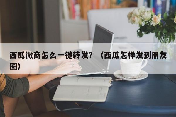 西瓜微商怎么一键转发？（西瓜怎样发到朋友圈）-第1张图片-微多开