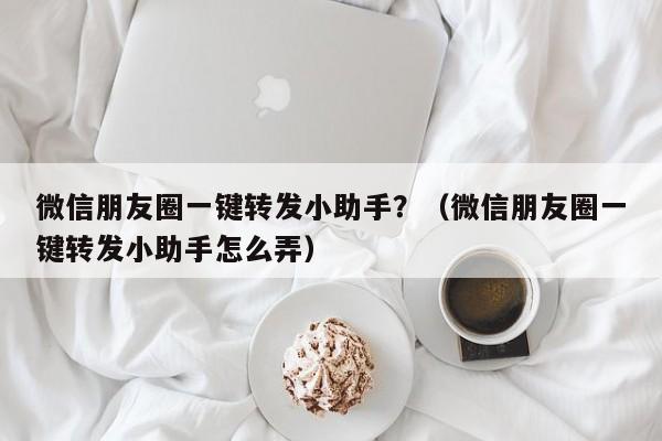 微信朋友圈一键转发小助手？（微信朋友圈一键转发小助手怎么弄）-第1张图片-微多开