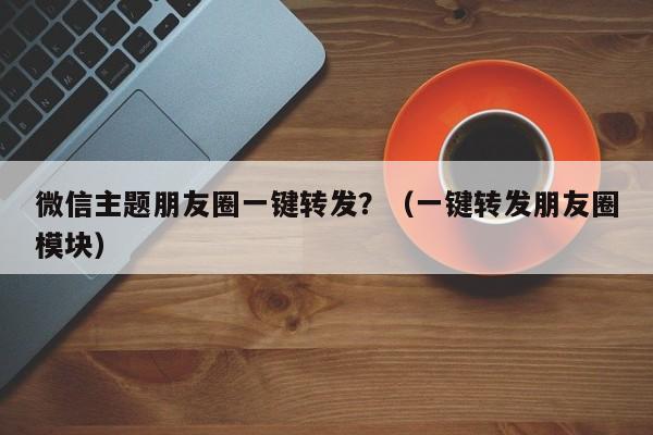 微信主题朋友圈一键转发？（一键转发朋友圈模块）-第1张图片-微多开