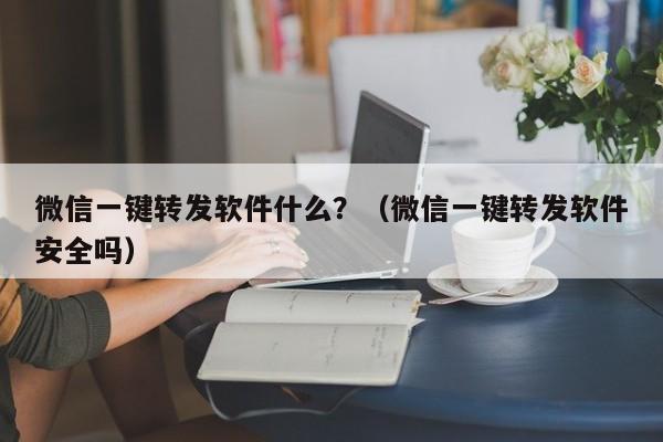 微信一键转发软件什么？（微信一键转发软件安全吗）-第1张图片-微多开