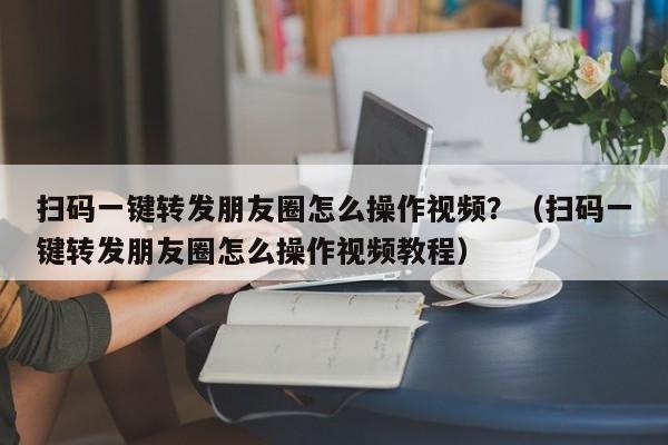 扫码一键转发朋友圈怎么操作视频？（扫码一键转发朋友圈怎么操作视频教程）-第1张图片-微多开