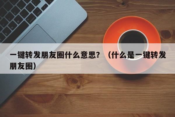 一键转发朋友圈什么意思？（什么是一键转发朋友圈）-第1张图片-微多开