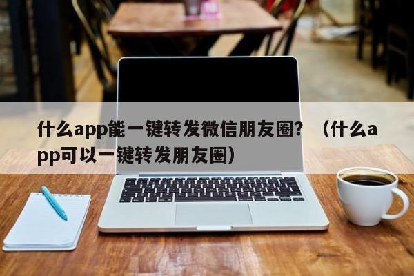 什么app能一键转发微信朋友圈？（什么app可以一键转发朋友圈）-第1张图片-微多开