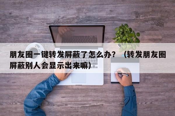 朋友圈一键转发屏蔽了怎么办？（转发朋友圈屏蔽别人会显示出来嘛）-第1张图片-微多开