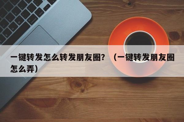 一键转发怎么转发朋友圈？（一键转发朋友圈怎么弄）-第1张图片-微多开