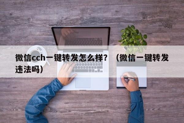 微信cch一键转发怎么样？（微信一键转发违法吗）-第1张图片-微多开