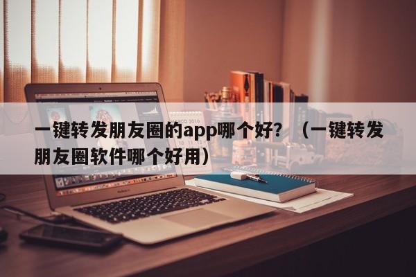 一键转发朋友圈的app哪个好？（一键转发朋友圈软件哪个好用）-第1张图片-微多开