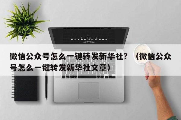 微信公众号怎么一键转发新华社？（微信公众号怎么一键转发新华社文章）-第1张图片-微多开