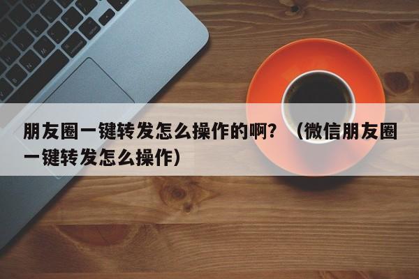 朋友圈一键转发怎么操作的啊？（微信朋友圈一键转发怎么操作）-第1张图片-微多开