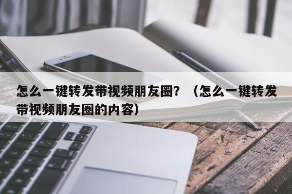 怎么一键转发带视频朋友圈？（怎么一键转发带视频朋友圈的内容）-第1张图片-微多开