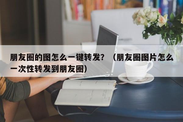 朋友圈的图怎么一键转发？（朋友圈图片怎么一次性转发到朋友圈）-第1张图片-微多开