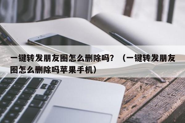 一键转发朋友圈怎么删除吗？（一键转发朋友圈怎么删除吗苹果手机）-第1张图片-微多开