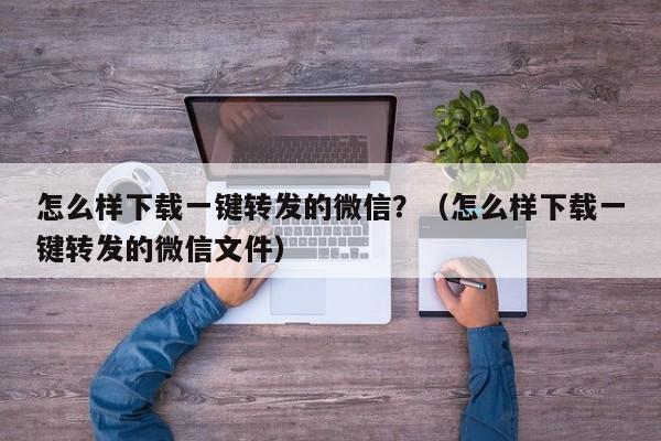 怎么样下载一键转发的微信？（怎么样下载一键转发的微信文件）-第1张图片-微多开