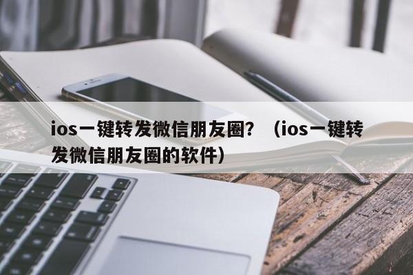 ios一键转发微信朋友圈？（ios一键转发微信朋友圈的软件）-第1张图片-微多开