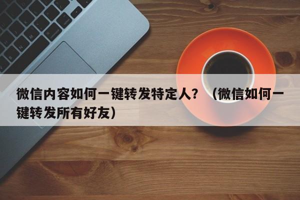 微信内容如何一键转发特定人？（微信如何一键转发所有好友）-第1张图片-微多开