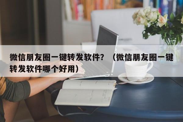 微信朋友圈一键转发软件？（微信朋友圈一键转发软件哪个好用）-第1张图片-微多开