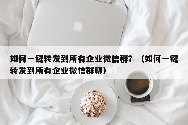 如何一键转发到所有企业微信群？（如何一键转发到所有企业微信群聊）-第1张图片-微多开