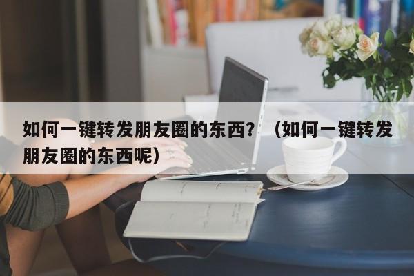 如何一键转发朋友圈的东西？（如何一键转发朋友圈的东西呢）-第1张图片-微多开