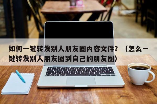 如何一键转发别人朋友圈内容文件？（怎么一键转发别人朋友圈到自己的朋友圈）-第1张图片-微多开