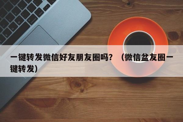 一键转发微信好友朋友圈吗？（微信盆友圈一键转发）-第1张图片-微多开