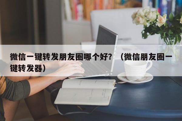 微信一键转发朋友圈哪个好？（微信朋友圈一键转发器）-第1张图片-微多开