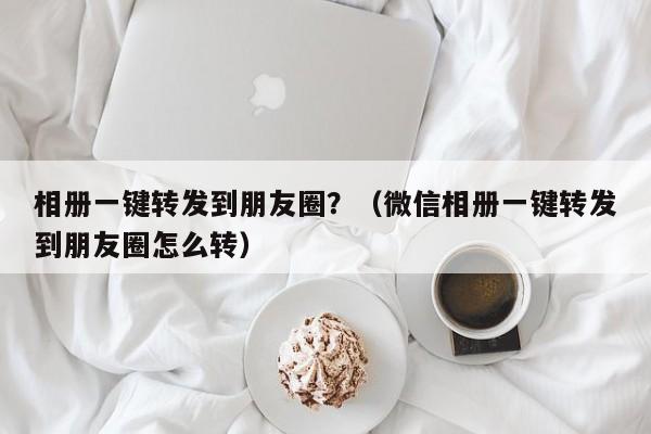 相册一键转发到朋友圈？（微信相册一键转发到朋友圈怎么转）-第1张图片-微多开