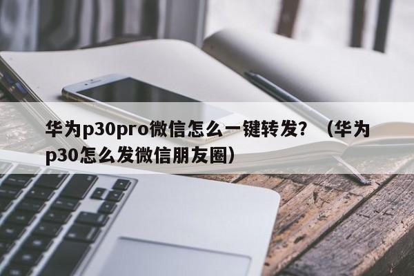 华为p30pro微信怎么一键转发？（华为p30怎么发微信朋友圈）-第1张图片-微多开