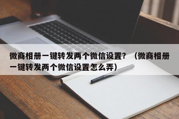 微商相册一键转发两个微信设置？（微商相册一键转发两个微信设置怎么弄）-第1张图片-微多开