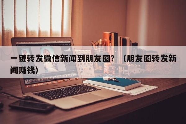 一键转发微信新闻到朋友圈？（朋友圈转发新闻赚钱）-第1张图片-微多开