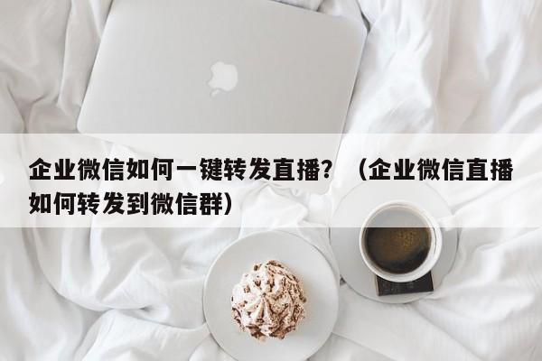 企业微信如何一键转发直播？（企业微信直播如何转发到微信群）-第1张图片-微多开