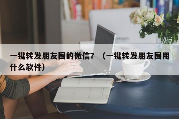 一键转发朋友圈的微信？（一键转发朋友圈用什么软件）-第1张图片-微多开