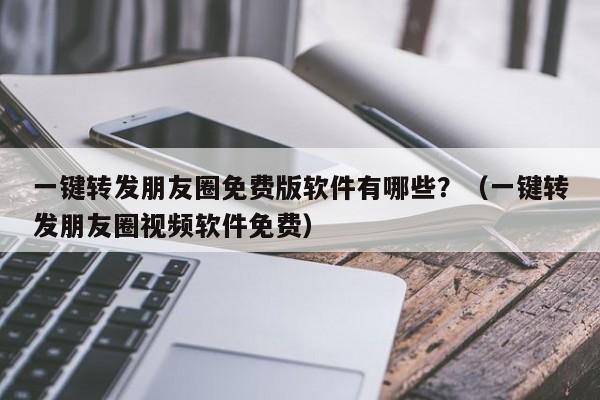 一键转发朋友圈免费版软件有哪些？（一键转发朋友圈视频软件免费）-第1张图片-微多开