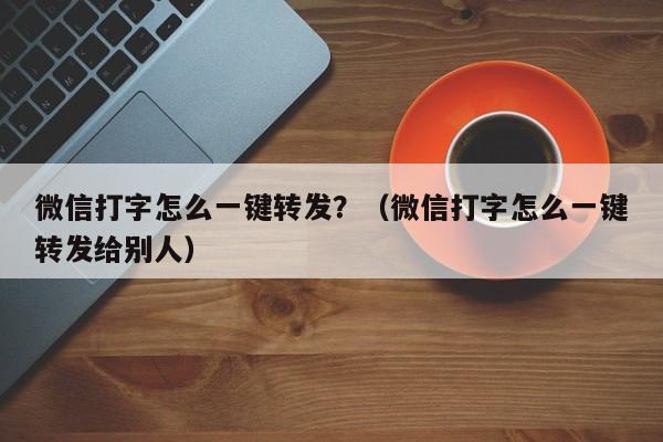 微信打字怎么一键转发？（微信打字怎么一键转发给别人）-第1张图片-微多开