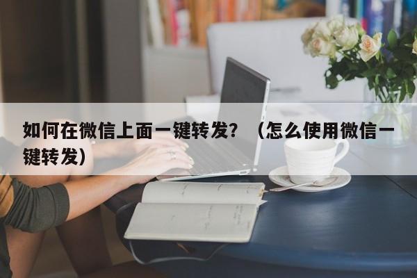 如何在微信上面一键转发？（怎么使用微信一键转发）-第1张图片-微多开