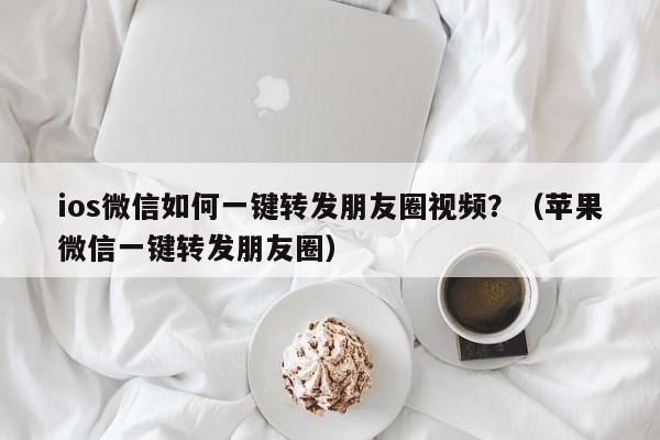 ios微信如何一键转发朋友圈视频？（苹果微信一键转发朋友圈）-第1张图片-微多开