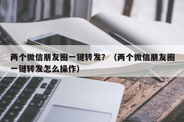 两个微信朋友圈一键转发？（两个微信朋友圈一键转发怎么操作）-第1张图片-微多开