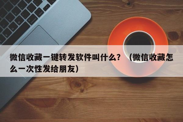 微信收藏一键转发软件叫什么？（微信收藏怎么一次性发给朋友）-第1张图片-微多开