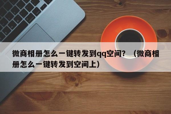 微商相册怎么一键转发到qq空间？（微商相册怎么一键转发到空间上）-第1张图片-微多开