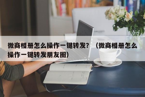 微商相册怎么操作一键转发？（微商相册怎么操作一键转发朋友圈）-第1张图片-微多开