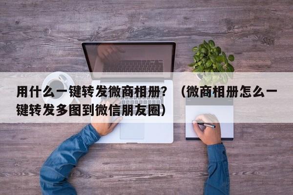 用什么一键转发微商相册？（微商相册怎么一键转发多图到微信朋友圈）-第1张图片-微多开