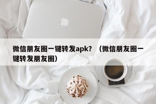 微信朋友圈一键转发apk？（微信朋友圈一键转发朋友圈）-第1张图片-微多开