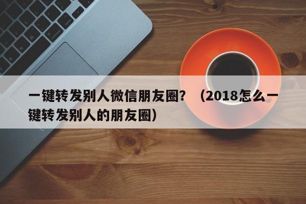 一键转发别人微信朋友圈？（2018怎么一键转发别人的朋友圈）-第1张图片-微多开