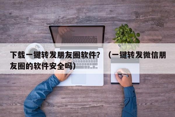 下载一键转发朋友圈软件？（一键转发微信朋友圈的软件安全吗）-第1张图片-微多开