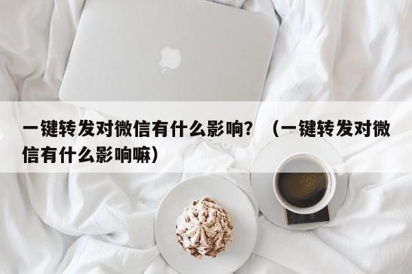 一键转发对微信有什么影响？（一键转发对微信有什么影响嘛）-第1张图片-微多开